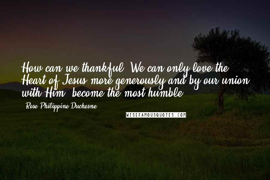 Rose Philippine Duchesne Quotes: How can we thankful? We can only love the Heart of Jesus more generously and by our union with Him, become the most humble.