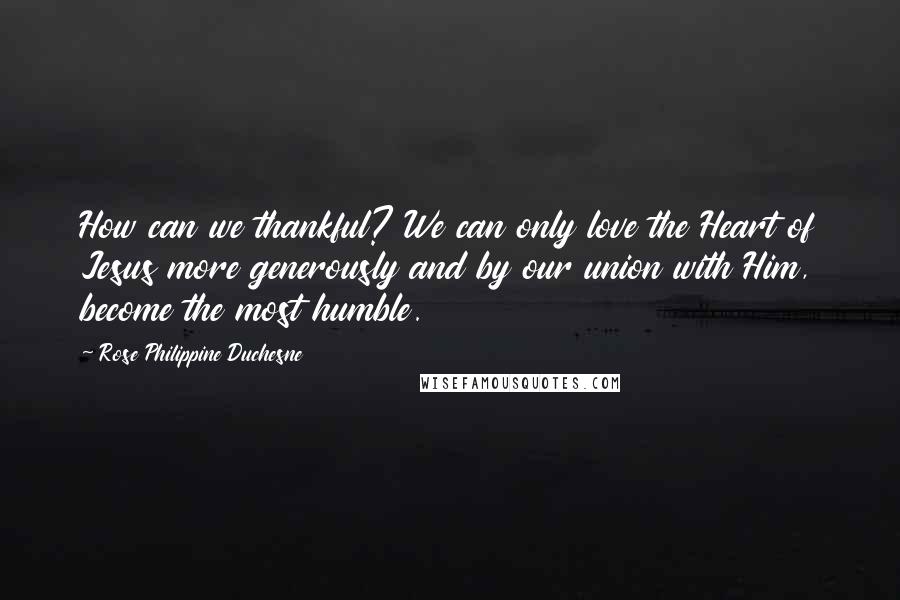 Rose Philippine Duchesne Quotes: How can we thankful? We can only love the Heart of Jesus more generously and by our union with Him, become the most humble.