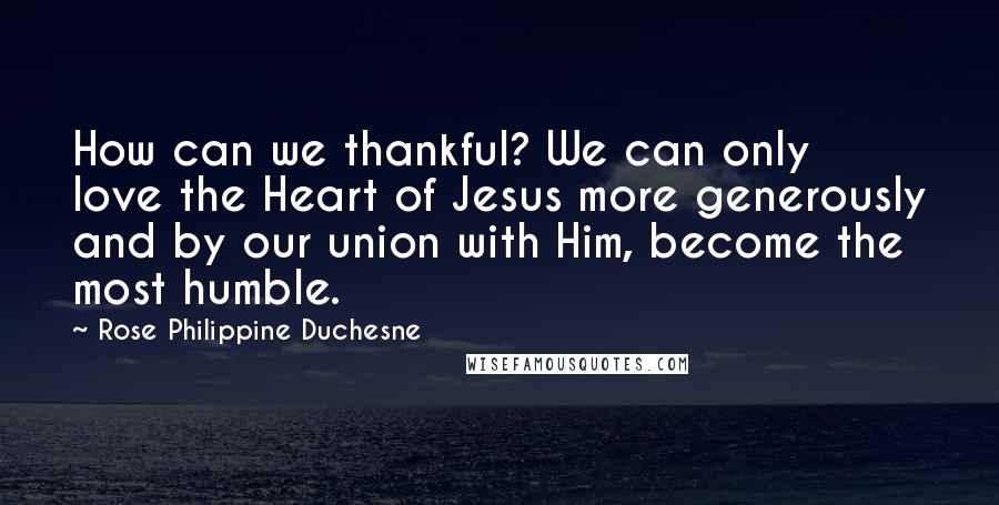 Rose Philippine Duchesne Quotes: How can we thankful? We can only love the Heart of Jesus more generously and by our union with Him, become the most humble.