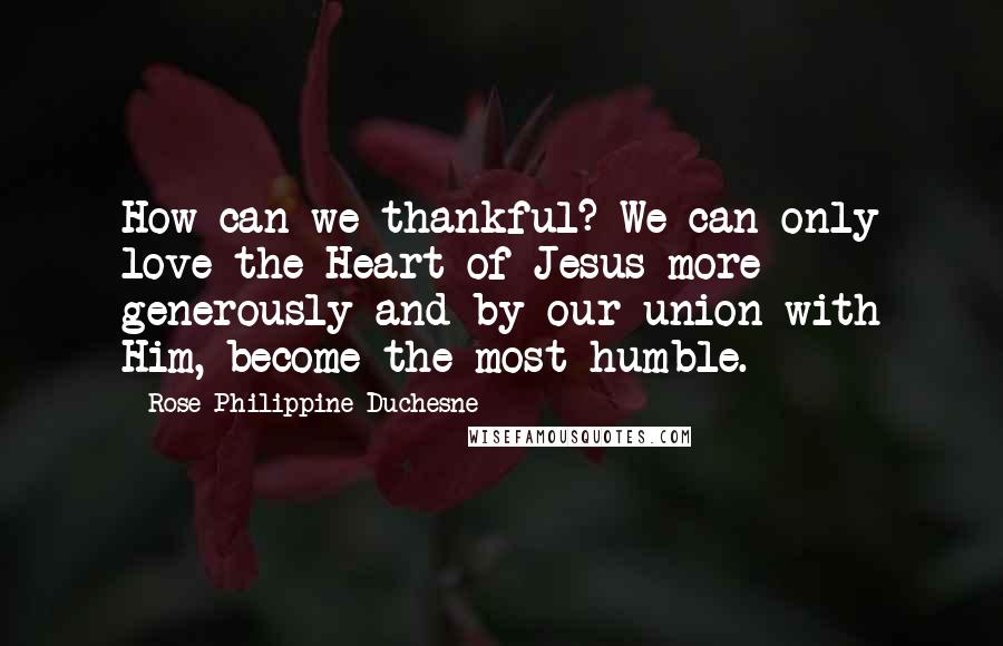 Rose Philippine Duchesne Quotes: How can we thankful? We can only love the Heart of Jesus more generously and by our union with Him, become the most humble.