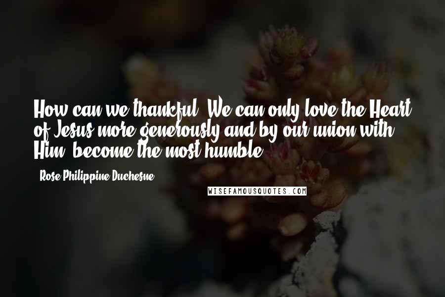 Rose Philippine Duchesne Quotes: How can we thankful? We can only love the Heart of Jesus more generously and by our union with Him, become the most humble.