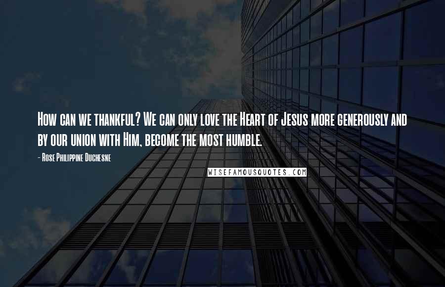 Rose Philippine Duchesne Quotes: How can we thankful? We can only love the Heart of Jesus more generously and by our union with Him, become the most humble.