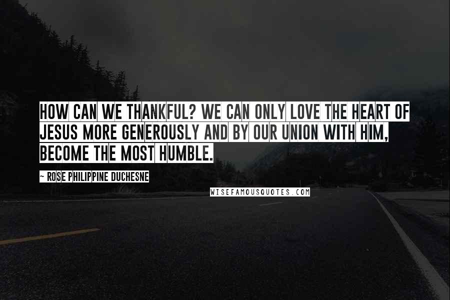 Rose Philippine Duchesne Quotes: How can we thankful? We can only love the Heart of Jesus more generously and by our union with Him, become the most humble.