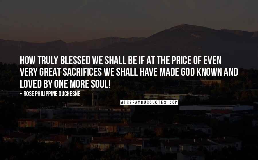 Rose Philippine Duchesne Quotes: How truly blessed we shall be if at the price of even very great sacrifices we shall have made God known and loved by one more soul!