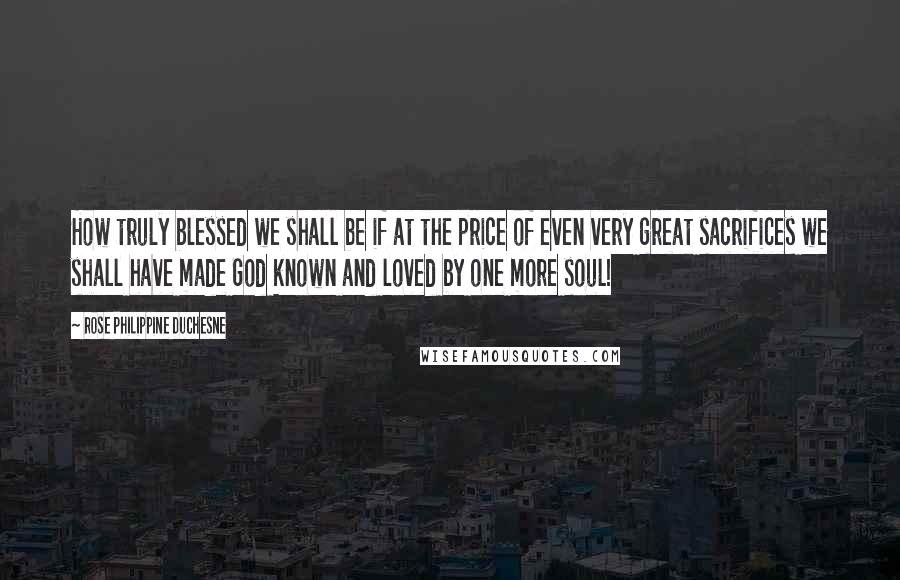 Rose Philippine Duchesne Quotes: How truly blessed we shall be if at the price of even very great sacrifices we shall have made God known and loved by one more soul!