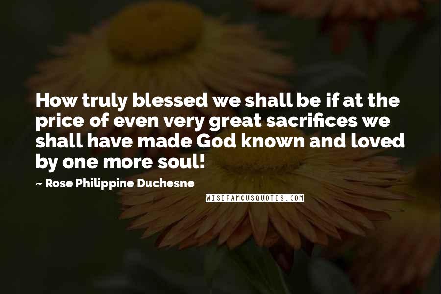 Rose Philippine Duchesne Quotes: How truly blessed we shall be if at the price of even very great sacrifices we shall have made God known and loved by one more soul!