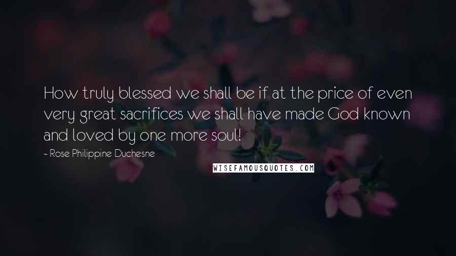 Rose Philippine Duchesne Quotes: How truly blessed we shall be if at the price of even very great sacrifices we shall have made God known and loved by one more soul!