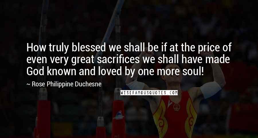 Rose Philippine Duchesne Quotes: How truly blessed we shall be if at the price of even very great sacrifices we shall have made God known and loved by one more soul!