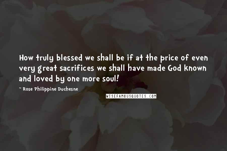 Rose Philippine Duchesne Quotes: How truly blessed we shall be if at the price of even very great sacrifices we shall have made God known and loved by one more soul!