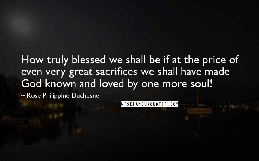 Rose Philippine Duchesne Quotes: How truly blessed we shall be if at the price of even very great sacrifices we shall have made God known and loved by one more soul!