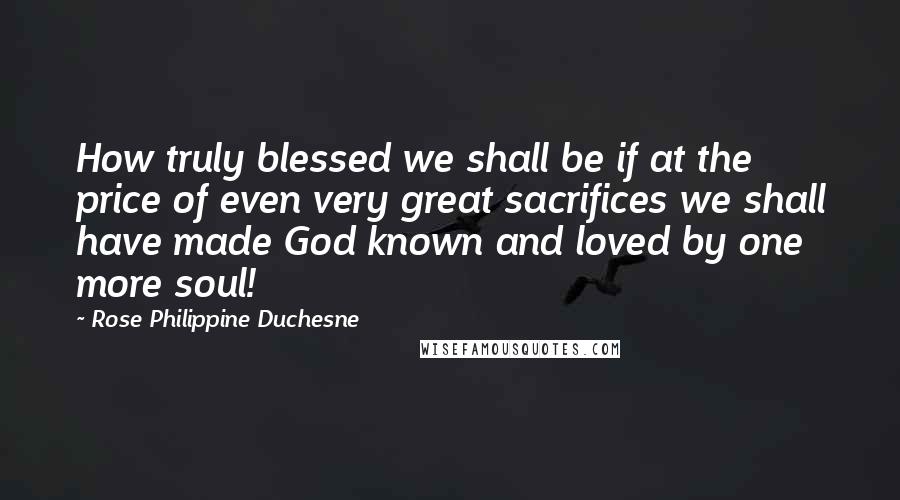 Rose Philippine Duchesne Quotes: How truly blessed we shall be if at the price of even very great sacrifices we shall have made God known and loved by one more soul!