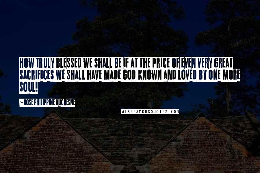 Rose Philippine Duchesne Quotes: How truly blessed we shall be if at the price of even very great sacrifices we shall have made God known and loved by one more soul!