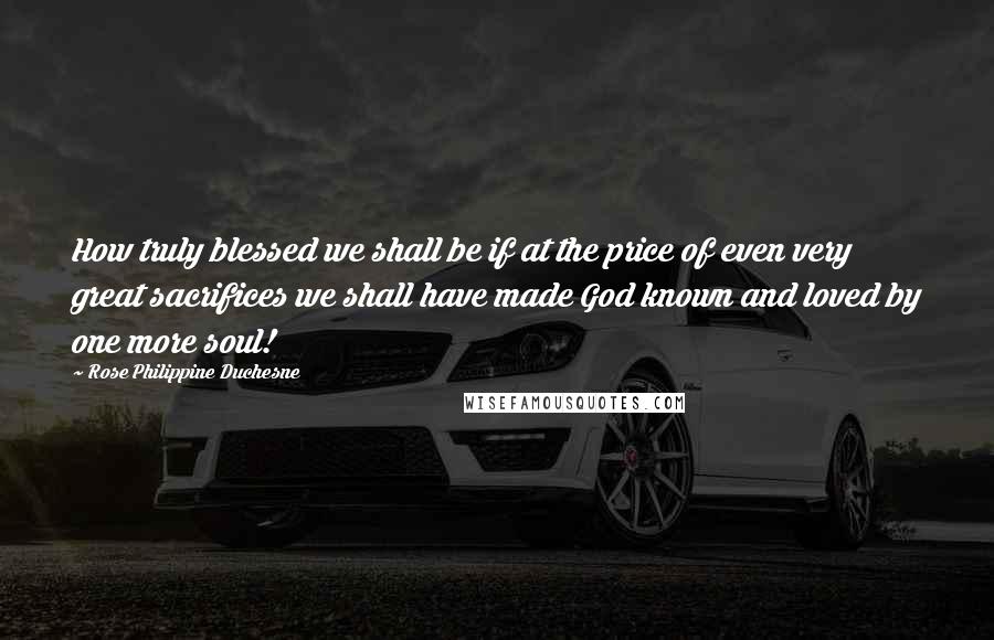 Rose Philippine Duchesne Quotes: How truly blessed we shall be if at the price of even very great sacrifices we shall have made God known and loved by one more soul!