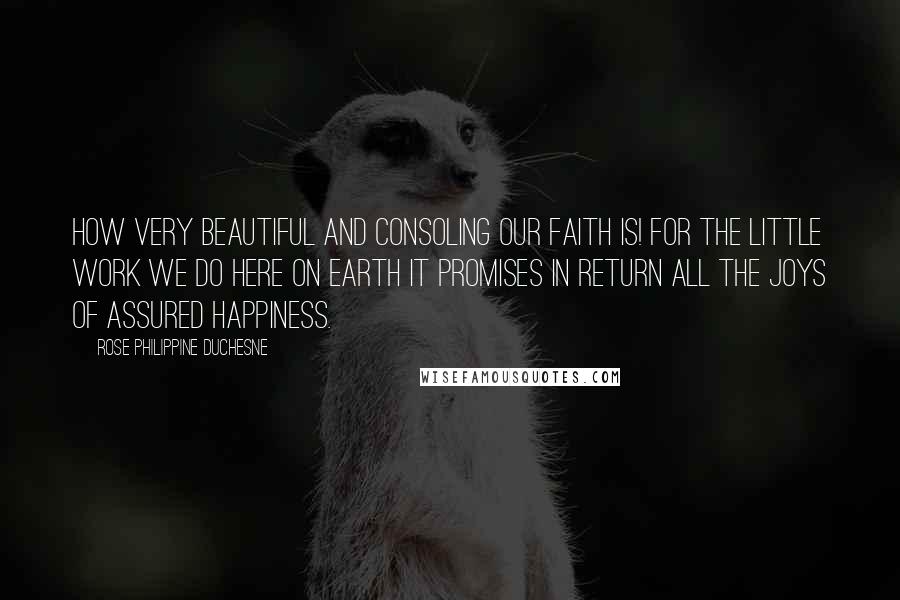 Rose Philippine Duchesne Quotes: How very beautiful and consoling our faith is! For the little work we do here on earth it promises in return all the joys of assured happiness.