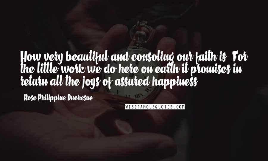 Rose Philippine Duchesne Quotes: How very beautiful and consoling our faith is! For the little work we do here on earth it promises in return all the joys of assured happiness.