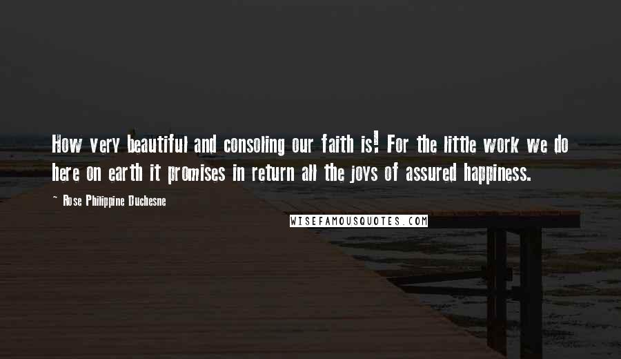 Rose Philippine Duchesne Quotes: How very beautiful and consoling our faith is! For the little work we do here on earth it promises in return all the joys of assured happiness.