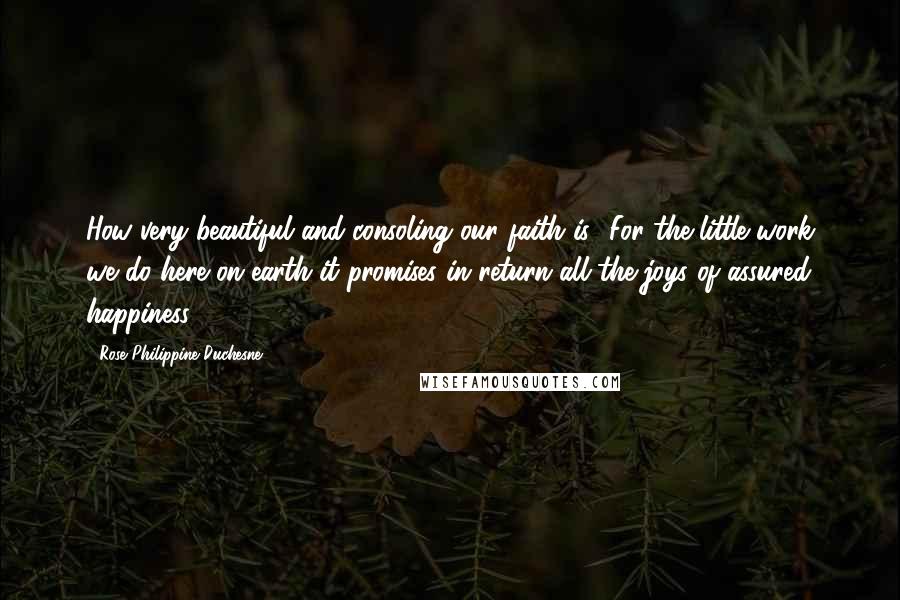 Rose Philippine Duchesne Quotes: How very beautiful and consoling our faith is! For the little work we do here on earth it promises in return all the joys of assured happiness.