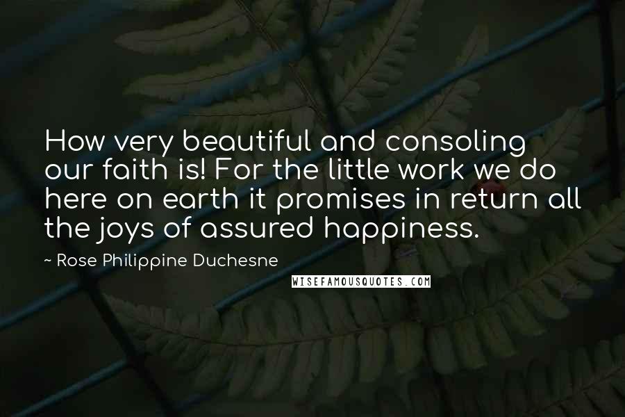 Rose Philippine Duchesne Quotes: How very beautiful and consoling our faith is! For the little work we do here on earth it promises in return all the joys of assured happiness.