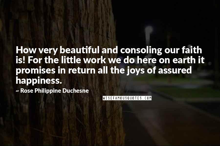 Rose Philippine Duchesne Quotes: How very beautiful and consoling our faith is! For the little work we do here on earth it promises in return all the joys of assured happiness.