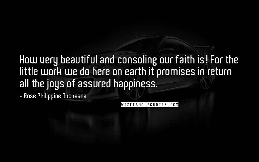 Rose Philippine Duchesne Quotes: How very beautiful and consoling our faith is! For the little work we do here on earth it promises in return all the joys of assured happiness.