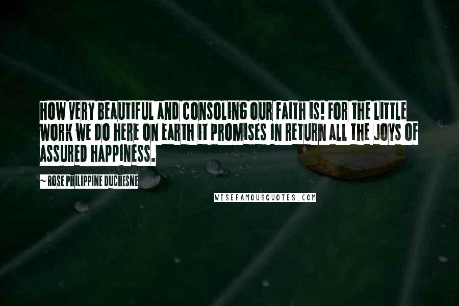 Rose Philippine Duchesne Quotes: How very beautiful and consoling our faith is! For the little work we do here on earth it promises in return all the joys of assured happiness.