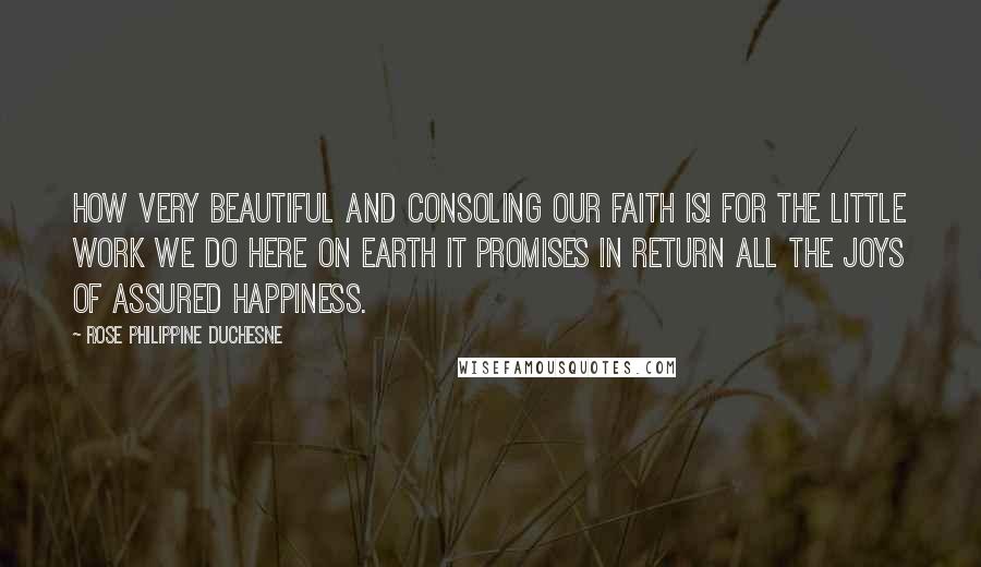 Rose Philippine Duchesne Quotes: How very beautiful and consoling our faith is! For the little work we do here on earth it promises in return all the joys of assured happiness.