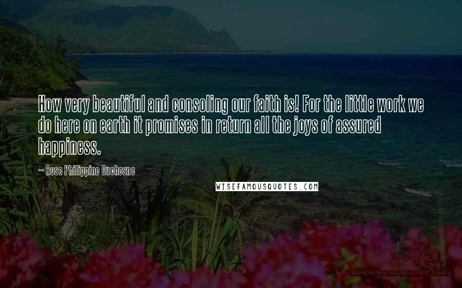 Rose Philippine Duchesne Quotes: How very beautiful and consoling our faith is! For the little work we do here on earth it promises in return all the joys of assured happiness.