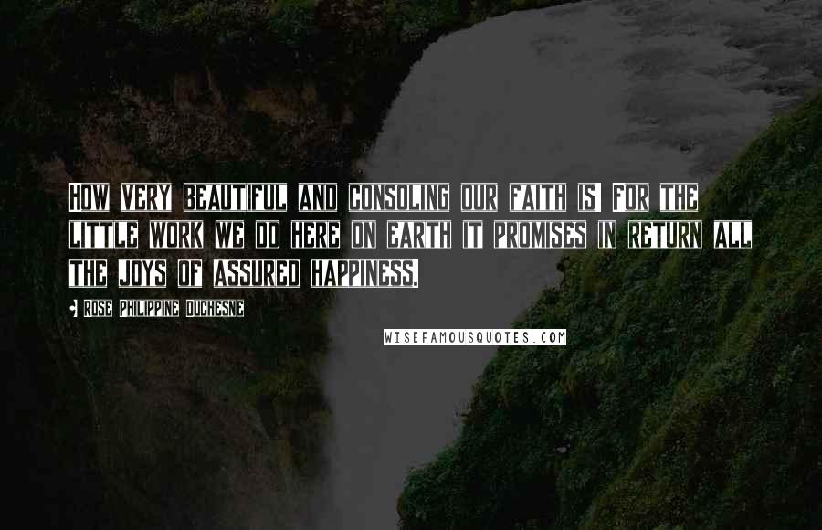 Rose Philippine Duchesne Quotes: How very beautiful and consoling our faith is! For the little work we do here on earth it promises in return all the joys of assured happiness.