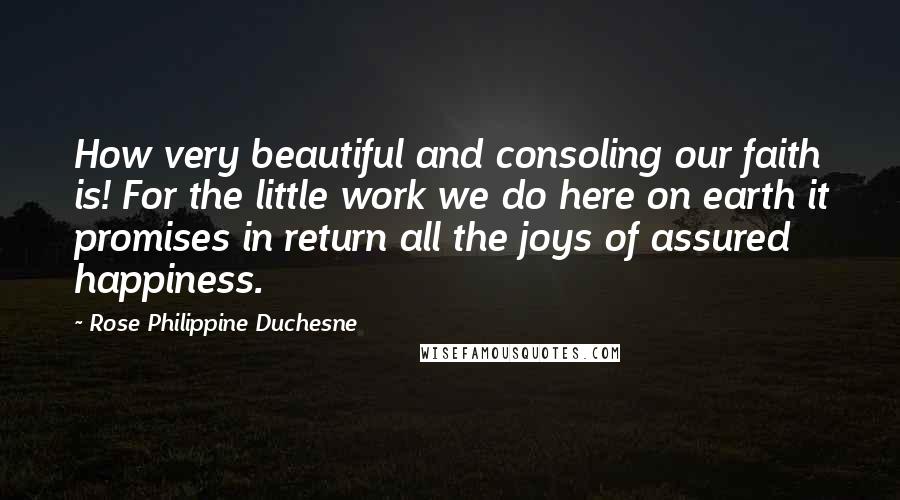 Rose Philippine Duchesne Quotes: How very beautiful and consoling our faith is! For the little work we do here on earth it promises in return all the joys of assured happiness.