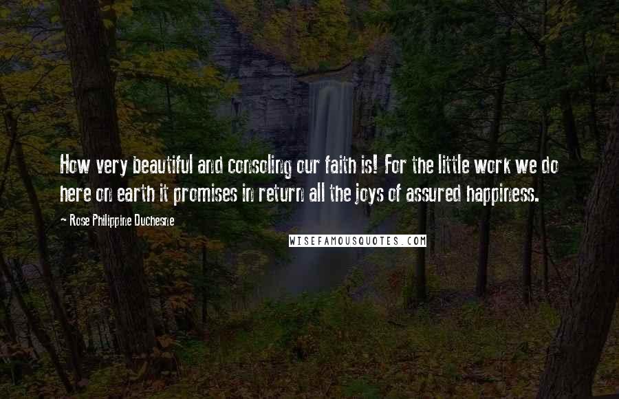 Rose Philippine Duchesne Quotes: How very beautiful and consoling our faith is! For the little work we do here on earth it promises in return all the joys of assured happiness.