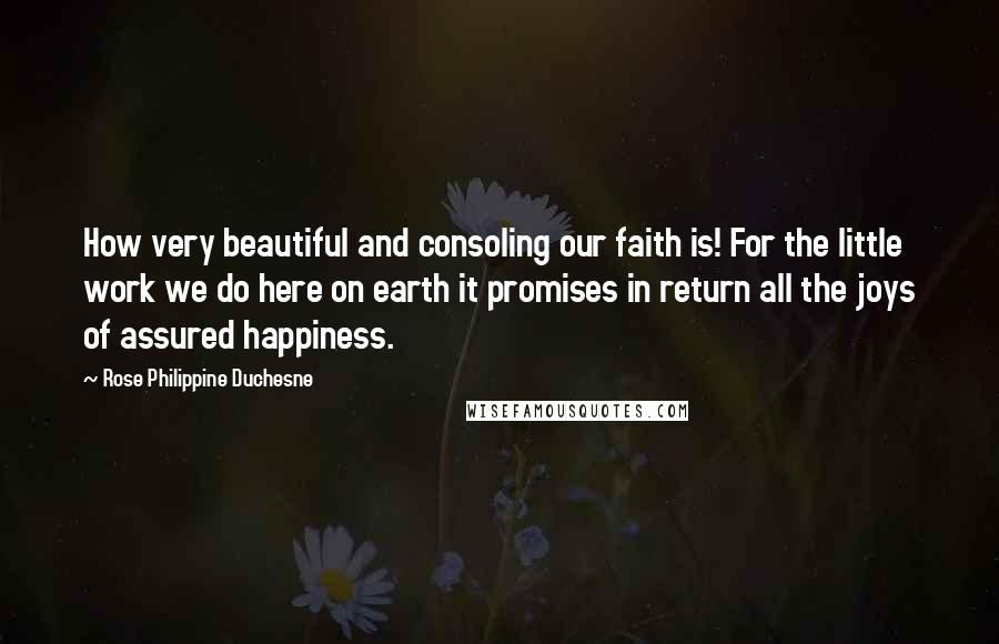 Rose Philippine Duchesne Quotes: How very beautiful and consoling our faith is! For the little work we do here on earth it promises in return all the joys of assured happiness.