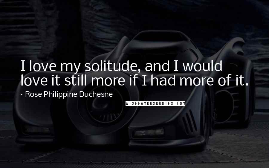 Rose Philippine Duchesne Quotes: I love my solitude, and I would love it still more if I had more of it.