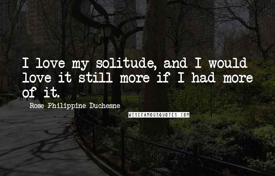 Rose Philippine Duchesne Quotes: I love my solitude, and I would love it still more if I had more of it.