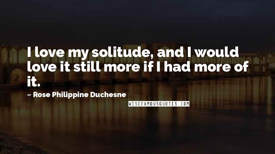 Rose Philippine Duchesne Quotes: I love my solitude, and I would love it still more if I had more of it.