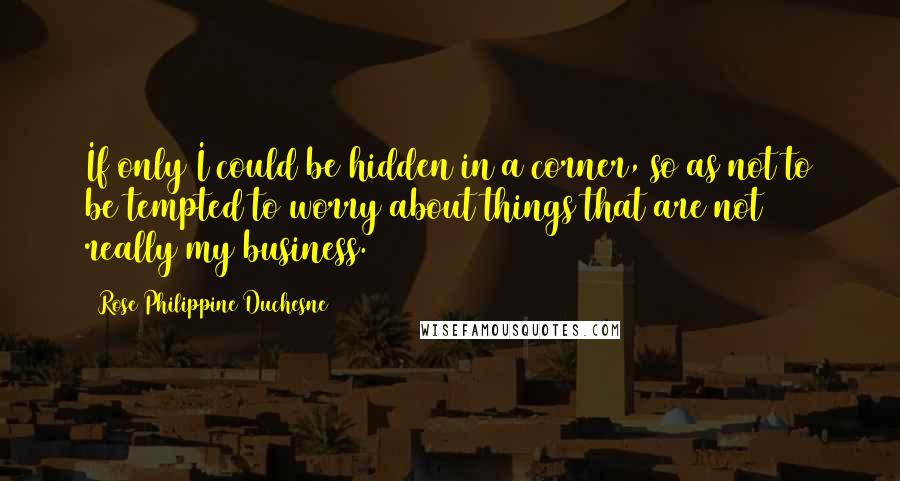 Rose Philippine Duchesne Quotes: If only I could be hidden in a corner, so as not to be tempted to worry about things that are not really my business.