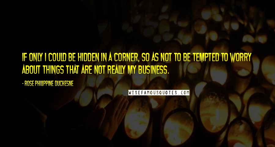 Rose Philippine Duchesne Quotes: If only I could be hidden in a corner, so as not to be tempted to worry about things that are not really my business.
