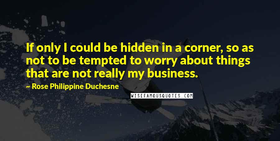 Rose Philippine Duchesne Quotes: If only I could be hidden in a corner, so as not to be tempted to worry about things that are not really my business.