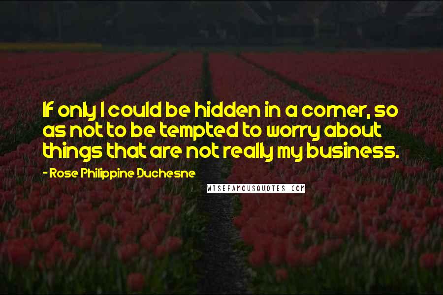 Rose Philippine Duchesne Quotes: If only I could be hidden in a corner, so as not to be tempted to worry about things that are not really my business.