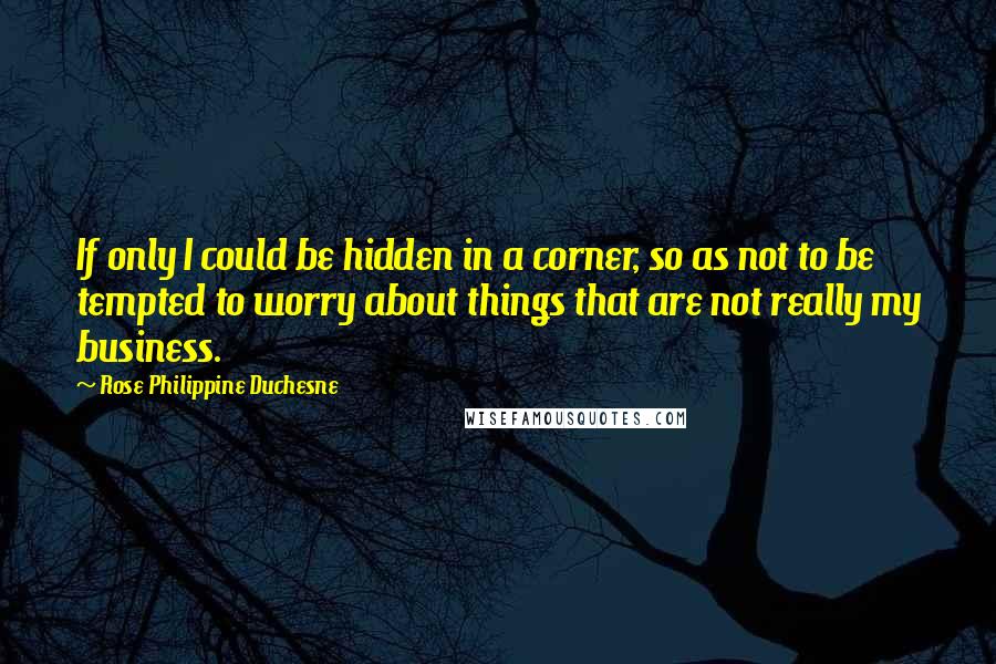 Rose Philippine Duchesne Quotes: If only I could be hidden in a corner, so as not to be tempted to worry about things that are not really my business.