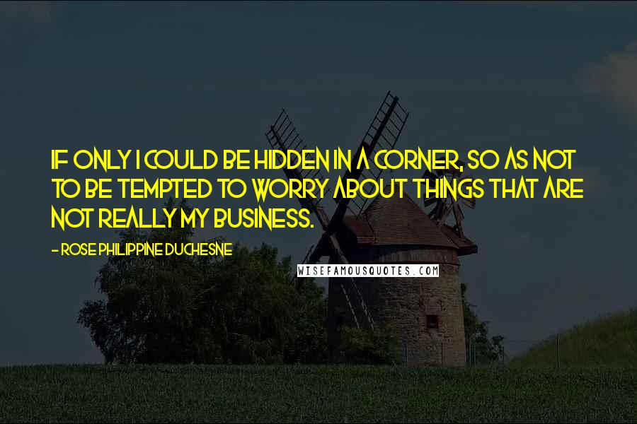 Rose Philippine Duchesne Quotes: If only I could be hidden in a corner, so as not to be tempted to worry about things that are not really my business.