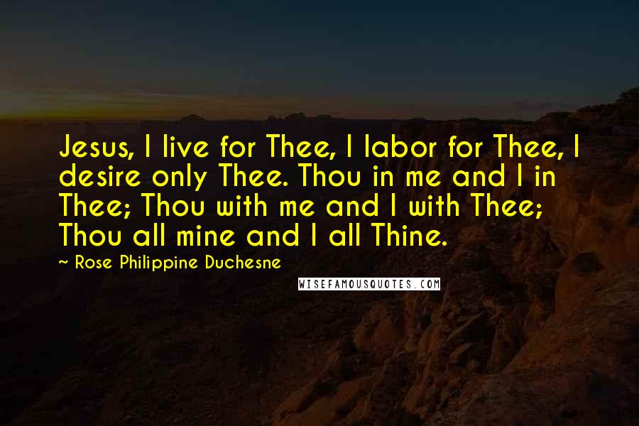 Rose Philippine Duchesne Quotes: Jesus, I live for Thee, I labor for Thee, I desire only Thee. Thou in me and I in Thee; Thou with me and I with Thee; Thou all mine and I all Thine.