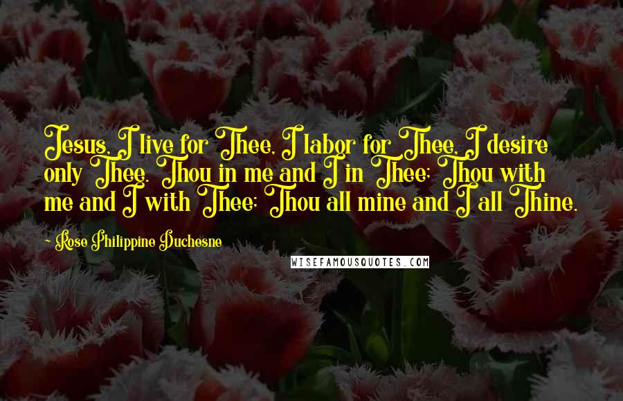 Rose Philippine Duchesne Quotes: Jesus, I live for Thee, I labor for Thee, I desire only Thee. Thou in me and I in Thee; Thou with me and I with Thee; Thou all mine and I all Thine.