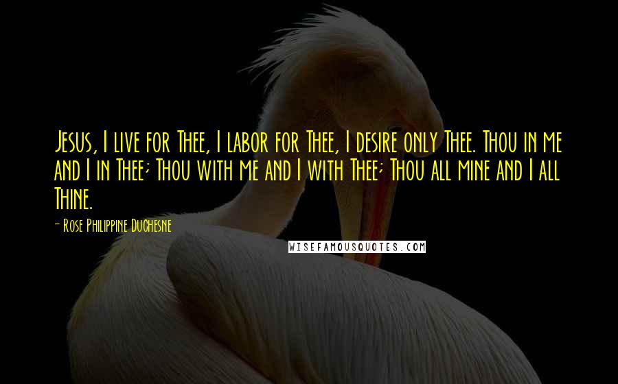 Rose Philippine Duchesne Quotes: Jesus, I live for Thee, I labor for Thee, I desire only Thee. Thou in me and I in Thee; Thou with me and I with Thee; Thou all mine and I all Thine.