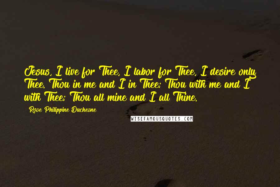 Rose Philippine Duchesne Quotes: Jesus, I live for Thee, I labor for Thee, I desire only Thee. Thou in me and I in Thee; Thou with me and I with Thee; Thou all mine and I all Thine.