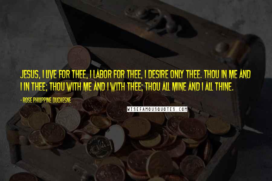 Rose Philippine Duchesne Quotes: Jesus, I live for Thee, I labor for Thee, I desire only Thee. Thou in me and I in Thee; Thou with me and I with Thee; Thou all mine and I all Thine.