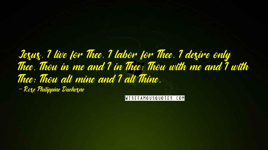 Rose Philippine Duchesne Quotes: Jesus, I live for Thee, I labor for Thee, I desire only Thee. Thou in me and I in Thee; Thou with me and I with Thee; Thou all mine and I all Thine.