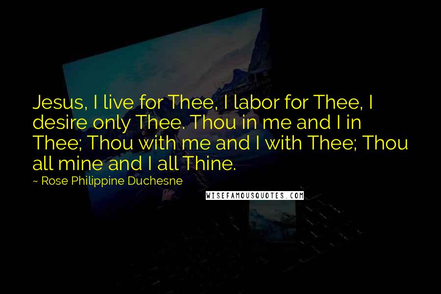 Rose Philippine Duchesne Quotes: Jesus, I live for Thee, I labor for Thee, I desire only Thee. Thou in me and I in Thee; Thou with me and I with Thee; Thou all mine and I all Thine.