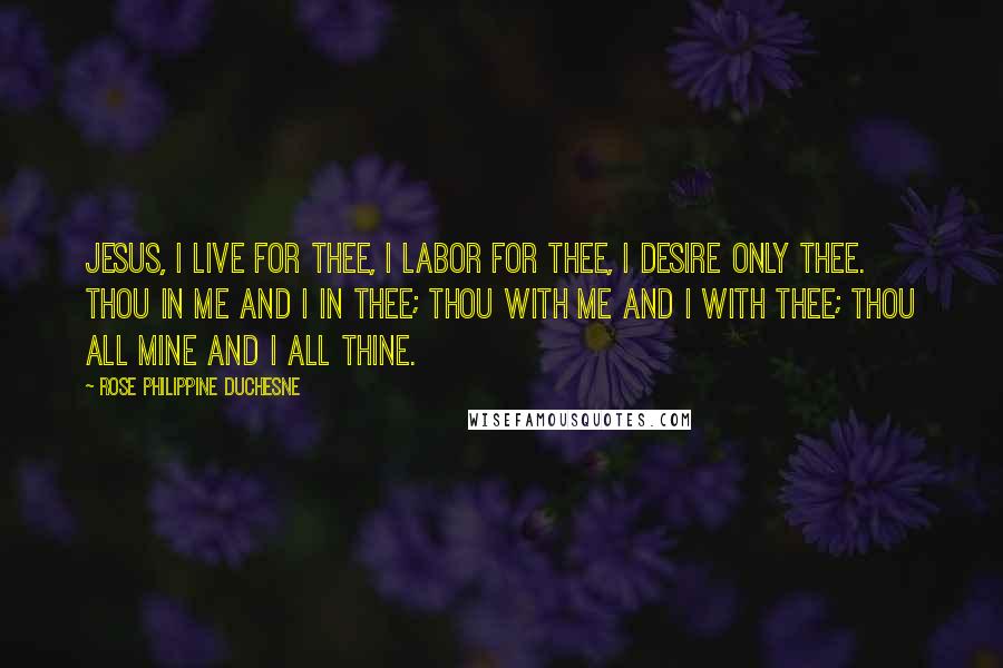 Rose Philippine Duchesne Quotes: Jesus, I live for Thee, I labor for Thee, I desire only Thee. Thou in me and I in Thee; Thou with me and I with Thee; Thou all mine and I all Thine.
