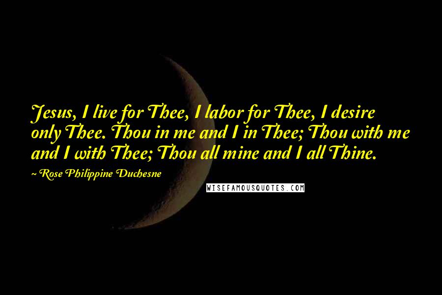 Rose Philippine Duchesne Quotes: Jesus, I live for Thee, I labor for Thee, I desire only Thee. Thou in me and I in Thee; Thou with me and I with Thee; Thou all mine and I all Thine.