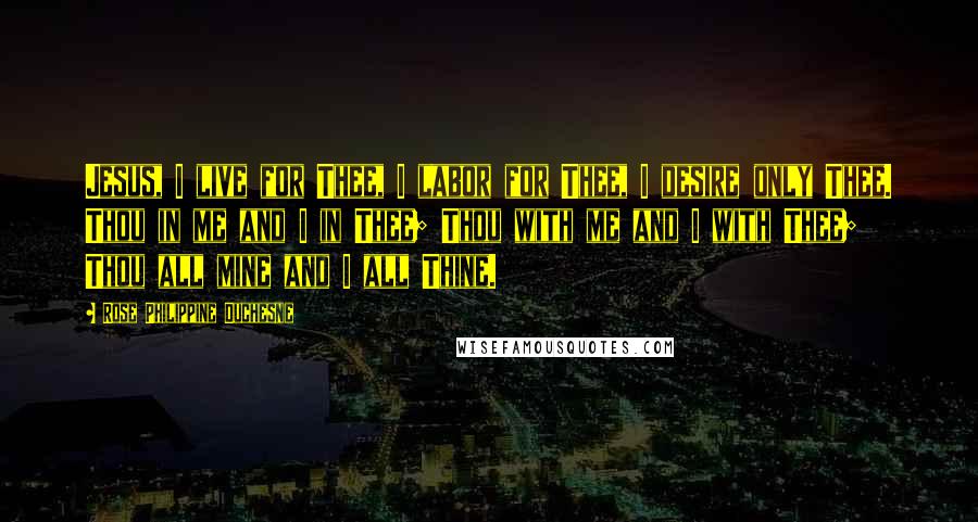 Rose Philippine Duchesne Quotes: Jesus, I live for Thee, I labor for Thee, I desire only Thee. Thou in me and I in Thee; Thou with me and I with Thee; Thou all mine and I all Thine.
